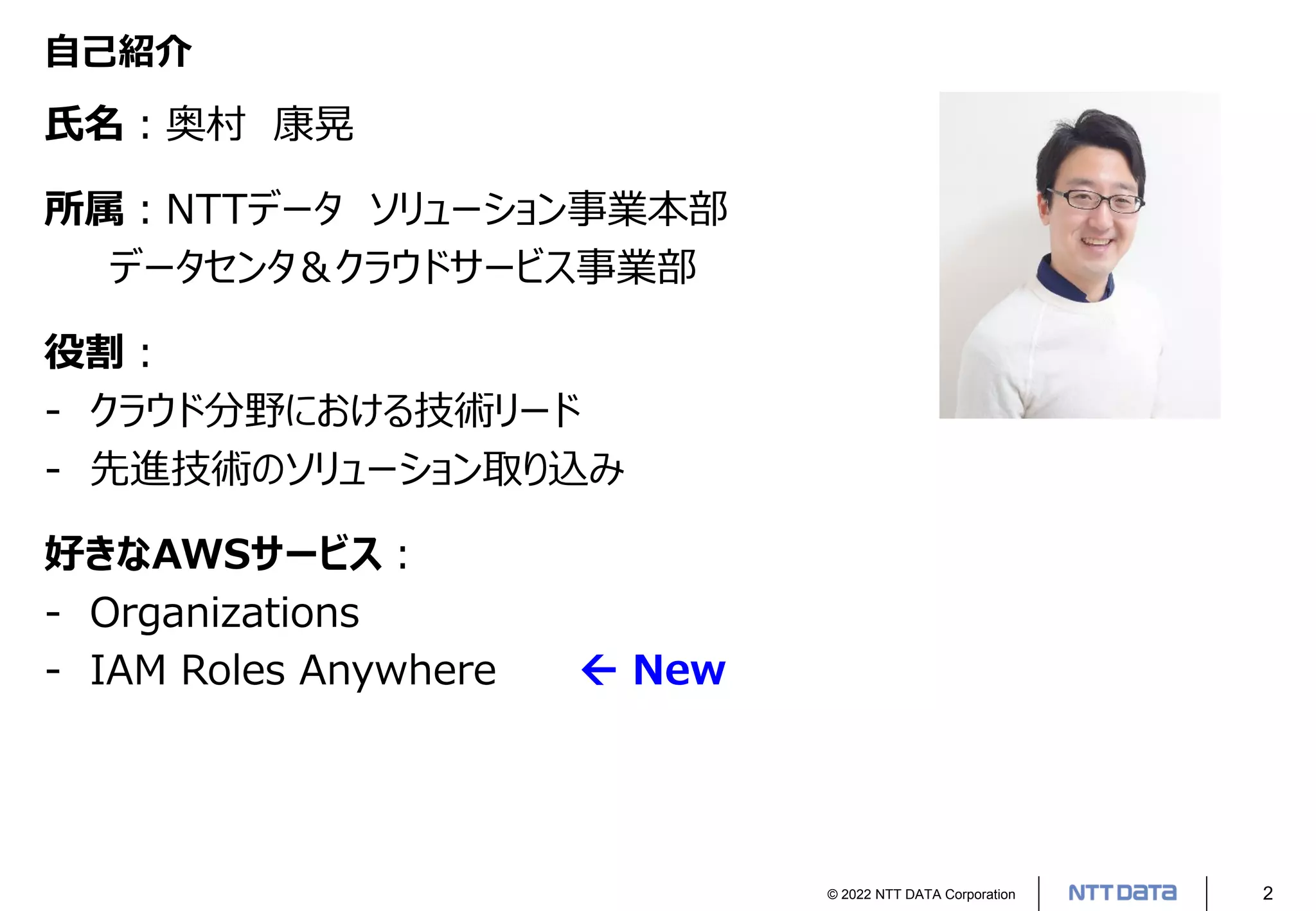 © 2022 NTT DATA Corporation 2
自己紹介
氏名：奥村 康晃
所属：NTTデータ ソリューション事業本部
データセンタ＆クラウドサービス事業部
役割：
- クラウド分野における技術リード
- 先進技術のソリューション取り込み
好きなAWSサービス：
- Organizations
- IAM Roles Anywhere  New
 