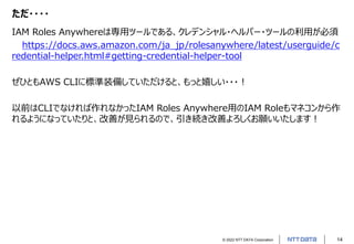 © 2022 NTT DATA Corporation 14
ただ・・・・
IAM Roles Anywhereは専用ツールである、クレデンシャル・ヘルパー・ツールの利用が必須
https://docs.aws.amazon.com/ja_jp/rolesanywhere/latest/userguide/c
redential-helper.html#getting-credential-helper-tool
ぜひともAWS CLIに標準装備していただけると、もっと嬉しい・・・！
以前はCLIでなければ作れなかったIAM Roles Anywhere用のIAM Roleもマネコンから作
れるようになっていたりと、改善が見られるので、引き続き改善よろしくお願いいたします！
 