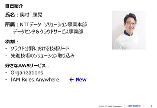 © 2022 NTT DATA Corporation 2
自己紹介
氏名：奥村 康晃
所属：NTTデータ ソリューション事業本部
データセンタ＆クラウドサービス事業部
役割：
- クラウド分野における技術リード
- 先進技術のソリューション取り込み
好きなAWSサービス：
- Organizations
- IAM Roles Anywhere  New
 
