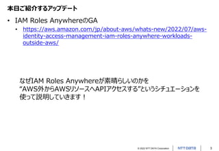 © 2022 NTT DATA Corporation 3
本日ご紹介するアップデート
• IAM Roles AnywhereのGA
• https://aws.amazon.com/jp/about-aws/whats-new/2022/07/aws-
identity-access-management-iam-roles-anywhere-workloads-
outside-aws/
なぜIAM Roles Anywhereが素晴らしいのかを
“AWS外からAWSリソースへAPIアクセスする”というシチュエーションを
使って説明していきます！
 