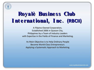 Royalè Business Club International, Inc.  (RBCII) A Filipino-Owned Corporation,  Established 2006 in Quezon City,  Philippines by a Team of Industry Leaders  with Expertise in the Fields of Finance and Marketing. Its Main Objective is to Help Ordinary People  Become World-Class Entrepreneurs  Applying a Systematic Approach to Marketing. 