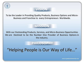 To be the Leader in Providing Quality Products, Business Options and Micro- Business and Franchise to  every Entrepreneurs  Worldwide. With our Outstanding Products, Services, and Micro-Business Opportunities We are  Destined  to  be  the  Number  One  Provider  of  Business  Options in the industry. “ Helping People is Our Way of Life…” 