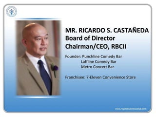 MR. RICARDO S. CASTAÑEDA Founder: Punchline Comedy Bar Laffline Comedy Bar Metro Concert Bar Franchisee: 7-Eleven Convenience Store Board of Director Chairman/CEO, RBCII 