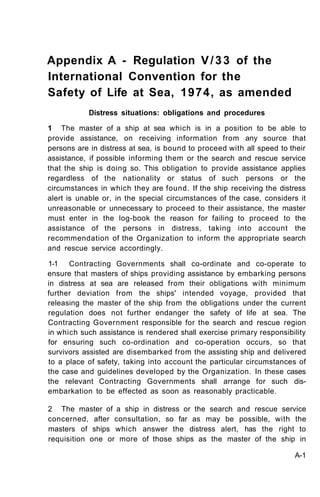 Appendix A - Regulation V / 3 3 of the
International Convention for the
Safety of Life at Sea, 1974, as amended
           Distress situations: obligations and procedures

1 The master of a ship at sea which is in a position to be able to
provide assistance, on receiving information from any source that
persons are in distress at sea, is bound to proceed with all speed to their
assistance, if possible informing them or the search and rescue service
that the ship is doing so. This obligation to provide assistance applies
regardless of the nationality or status of such persons or the
circumstances in which they are found. If the ship receiving the distress
alert is unable or, in the special circumstances of the case, considers it
unreasonable or unnecessary to proceed to their assistance, the master
must enter in the log-book the reason for failing to proceed to the
assistance of the persons in distress, taking into account the
recommendation of the Organization to inform the appropriate search
and rescue service accordingly.

1-1 Contracting Governments shall co-ordinate and co-operate to
ensure that masters of ships providing assistance by embarking persons
in distress at sea are released from their obligations with minimum
further deviation from the ships' intended voyage, provided that
releasing the master of the ship from the obligations under the current
regulation does not further endanger the safety of life at sea. The
Contracting Government responsible for the search and rescue region
in which such assistance is rendered shall exercise primary responsibility
for ensuring such co-ordination and co-operation occurs, so that
survivors assisted are disembarked from the assisting ship and delivered
to a place of safety, taking into account the particular circumstances of
the case and guidelines developed by the Organization. In these cases
the relevant Contracting Governments shall arrange for such dis-
embarkation to be effected as soon as reasonably practicable.

2 The master of a ship in distress or the search and rescue service
concerned, after consultation, so far as may be possible, with the
masters of ships which answer the distress alert, has the right to
requisition one or more of those ships as the master of the ship in

                                                                       A-1
 
