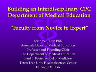 Building an Interdisciplinary CPC Department of Medical Education   “Faculty from Novice to Expert ” Brian W. Tobin PhD Associate Dean for Medical Education Professor and Founding Chair The Department of Medical Education Paul L. Foster School of Medicine Texas Tech Univ Health Sciences Center El Paso, TX  USA 
