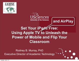 1
Rodney B. Murray, PhD
Executive Director of Academic Technology
Set Your iPads Free:Set Your iPads Free:
Using Apple TV to Unleash the PowerUsing Apple TV to Unleash the Power
of Mobile and Flip Your Classroomof Mobile and Flip Your Classroom
and AirPlay
 