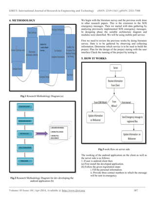 IJRET: International Journal of Research in Engineering and Technology eISSN: 2319-1163 | pISSN: 2321-7308
_________________________________________________________________________________________
Volume: 03 Issue: 04 | Apr-2014, Available @ http://www.ijret.org 387
4. METHODOLOGY
Fig.1 Research Methodology Diagram (a)
Fig.2 Research Methodology Diagram for dev developing the
android application (b)
We begin with the literature survey and the previous work done
in other research papers. This is the extension to the SOS
emergency messages. Then we started with data gathering by
analyzing previously implemented SOS emergency messages.
In designing phase the suitable architecture diagram and
modules were identified. We will be using mobile pull service.
First we need to review the previous works by doing literature
survey. Data is to be gathered by observing and collecting
information. Determine which service is to be used to build the
project. Plan for the design of the project staring with the user
interface Check the running of the project by testing it.
5. HOW IT WORKS
Fig.3 work flow on server side
The working of the android application on the client as well as
the server side is as follows:
1. If user is android client then
(a) First install the developed application.
(b) Follow the given registration steps:
i. Fill the personal information.
ii. Provide three contact numbers to which the message
will be sent in emergency.
 
