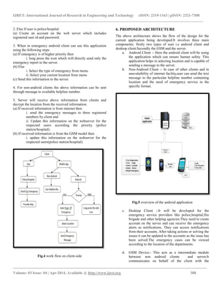 IJRET: International Journal of Research in Engineering and Technology eISSN: 2319-1163 | pISSN: 2321-7308
_________________________________________________________________________________________
Volume: 03 Issue: 04 | Apr-2014, Available @ http://www.ijret.org 388
2. Else If user is police/hospital
(a) Create an account on the web server which includes
registered user id and password.
3. When in emergency android client can use this application
using the following steps
(a) If emergency is of higher priority then
i. long press the icon which will directly send only the
emergency report to the server.
(b) Else
i. Select the type of emergency from menu.
ii. Select your current location from menu
(c) Send this information to the server.
4. For non-android clients the above information can be sent
through message to available helpline number.
5. Server will receive above information from clients and
decrypt the location from the received information.
(a) If received information is from internet then
i. send the emergency messages to three registered
numbers by client and
ii. Update this information on the webserver for the
respected users according the priority (police
station/hospital).
(b) If received information is from the GSM model then
i. update this information on the webserver for the
respected users(police station/hospital).
Fig.4 work flow on client-side
6. PROPOSED ARCHITECTURE
The above architecture shows the flow of the design for the
current application being developed.It involves three main
components: firstly two types of user i.e android client and
desktop client.Secondly the GSM and the server.
a. Android Client :- Here the android client will be using
the application which can ensure human safety. This
application helps in selecting location and is capable of
sending a message to the server.
b. Non-Android Client :- In case of other clients and in
unavalaibility of internet facility,user can send the text
message to the paritcular helpline number containing
location and the need of emergency service in the
specific format.
Fig.5 overview of the android application
c. Desktop Client :-It will be developed for the
emergency service providers like police,hospital,fire
brigade and other helping agencies.They need to create
account on the server and can receive the emergency
alerts as notifications. They can access notifications
from their accounts. After taking actions or solving the
issues it can be updated in the accounts as the issue has
been solved.The emergency cases can be viewed
according to the location of the departments.
d. GSM Device:- This acts as a intermediate module
between non android clients and server.It
communicates on behalf of the client with the
 