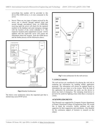 IJRET: International Journal of Research in Engineering and Technology eISSN: 2319-1163 | pISSN: 2321-7308
_________________________________________________________________________________________
Volume: 03 Issue: 04 | Apr-2014, Available @ http://www.ijret.org 389
server.Help line number will be provided to this
device.This GSM device is in turn connected to the
server.
e. Server:-There are two types of inputs recieved by the
server one is directly through android client and
second through non-android client via GSM.After
receiving input the server will check for the registerd
numbers in the database and send emergency message
with the location of the victim embeded in it. The
respective location police department account will be
updated with this report.The server will extract the
information about the location from the GSM device
and the further process will be followed as above.
Fig.6 Detailed Architecture
The below n-tier architecture shows the important part that is
internet may acess HTTP server.
Fig.7 n-tier architecture for the web services
7. CONCLUSIONS
The web services are considered to be playing the vital role in
rendering the information for building mobile application
prototype. The information will always be updated based on
information the user feeds in to the system. With the help of
this application the policeman can easily use this device to
detect any kind of emergency. The emerging cloud device is
proved to be useful for fighting crimes when there is increase in
crimes.
ACKNOWLEDGMENTS
This Research was supported by Computer Science department
of Pimpri Chinchwad College of Engineering Pune. We would
like to thank the reviewers, faculty members and other
supporters for their suggestions and contribution. Also thankful
for the continuous support of lecturers to research on this
subject
 