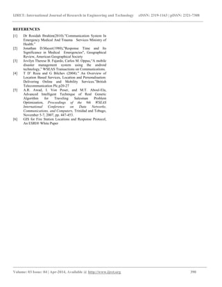 IJRET: International Journal of Research in Engineering and Technology eISSN: 2319-1163 | pISSN: 2321-7308
_________________________________________________________________________________________
Volume: 03 Issue: 04 | Apr-2014, Available @ http://www.ijret.org 390
REFERENCES
[1] Dr Rosidah Ibrahim(2010).”Communication System In
Emergency Medical And Trauma Services Ministry of
Health.”
[2] Jonathan D.Mayer(1980),"Response Time and Its
Significance in Medical Emergencies", Geographical
Review, American Geographical Society
[3] Jovilyn Therese B. Fajardo, Carlos M. Oppus,“A mobile
disaster management system using the android
technology,” WSEAS Transactions on Communications.
[4] T D’ Roza and G Bilchev (2004).” An Overview of
Location Based Services, Location and Personalisation:
Delivering Online and Mobility Services.”British
Telecommunication Plc.p20-27
[5] A.R. Awad, I. Von Poser, and M.T. Aboul-Ela,
Advanced Intelligent Technique of Real Genetic
Algorithm for Traveling Salesman Problem
Optimization, Proceedings of the 9th WSEAS
International Conference on Data Networks,
Communications, and Computers, Trinidad and Tobago,
November 5-7, 2007, pp. 447-453.
[6] GIS for Fire Station Locations and Response Protocol,
An ESRI® White Paper
 