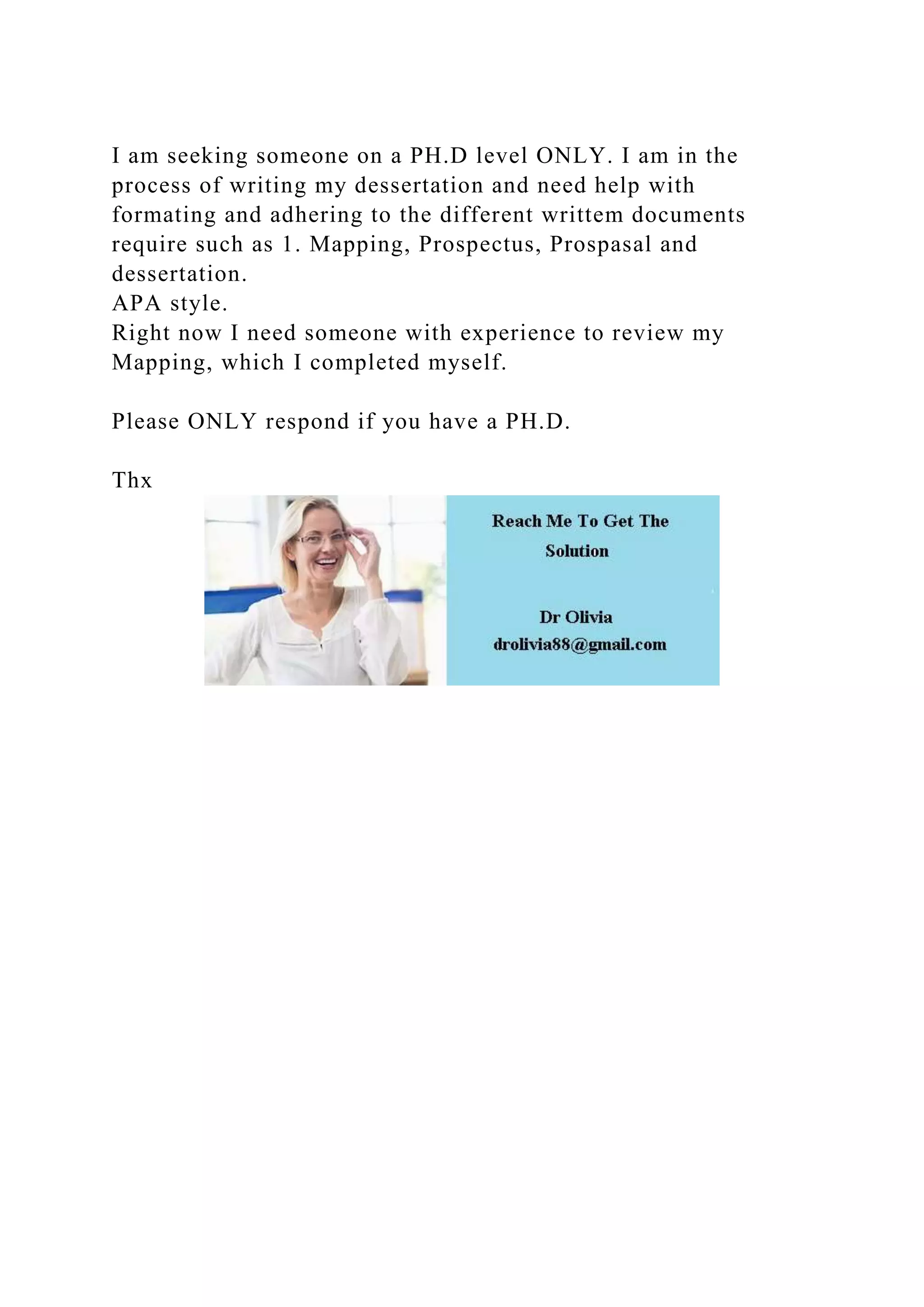 I am seeking someone on a PH.D level ONLY. I am in the
process of writing my dessertation and need help with
formating and adhering to the different writtem documents
require such as 1. Mapping, Prospectus, Prospasal and
dessertation.
APA style.
Right now I need someone with experience to review my
Mapping, which I completed myself.
Please ONLY respond if you have a PH.D.
Thx
