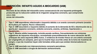 DEFINICIÓN: INFARTO AGUDO A MIOCARDIO (IAM)
Necrosis de las células del miocardio como consecuencia de una isquemia prolongada
producida por la reducción súbita de la irrigación sanguínea coronaria, que compromete
una o más
zonas del miocardio.
• Tipo 1: IAM espontáneo relacionado a isquemia debida a un evento coronario primario (erosión
de la placa y/o ruptura, fisura o disección).
• Tipo 2: IAM secundario a isquemia debida al aumento de la demanda de O2 o disminución de su
aporte por: espasmo coronario, embolia coronaria, anemia, arritmias, hipertensión e
hipotensión.
• Tipo 3: Muerte súbita inesperada, incluida parada cardiaca, frecuentemente con síntomas
sugestivos de isquemia miocárdica, acompañado presumiblemente de nueva elevación del ST,
o bloqueo de rama izquierda (BRI) nuevo, o evidencia de trombo fresco en una arteria coronaria
por angiografía y/o autopsia, pero que la muerte haya ocurrido antes de la toma de muestras de
sangre, o que las muestras hayan sido tomadas antes para que existan biomarcadores en
sangre.
• Tipo 4: IAM asociado con intervencionismo coronario percutáneo.
• Tipo 5: IAM asociado a cirugía de derivación aortocoronaria.
 