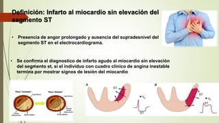 • Se confirma el diagnostico de infarto agudo al miocardio sin elevación
del segmento st, si el individuo con cuadro clínico de angina inestable
termina por mostrar signos de lesión del miocardio
Definición: Infarto al miocardio sin elevación del
segmento ST
• Presencia de angor prolongado y ausencia del supradesnivel del
segmento ST en el electrocardiograma.
 