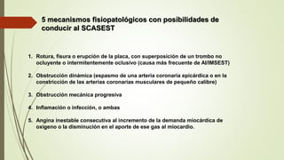 5 mecanismos fisiopatológicos con posibilidades de
conducir al SCASEST
1. Rotura, fisura o erupción de la placa, con superposición de un trombo no
ocluyente o intermitentemente oclusivo (causa más frecuente de AI/IMSEST)
2. Obstrucción dinámica (espasmo de una arteria coronaria epicárdica o en la
constricción de las arterias coronarias musculares de pequeño calibre)
3. Obstrucción mecánica progresiva
4. Inflamación o infección, o ambas
5. Angina inestable consecutiva al incremento de la demanda miocárdica de
oxígeno o la disminución en el aporte de ese gas al miocardio.
 