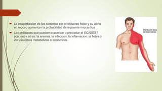  La exacerbacion de los sintomas por el esfuerzo fisico y su alivio
en reposo aumentan la probabilidad de isquemia miocardica
 Las entidades que pueden exacerbar o precipitar el SCASEST
son, entre otras: la anemia, la infeccion, la inflamacion, la fiebre y
los trastornos metabolicos o endocrinos
 