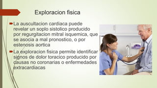 Exploracion fisica
La auscultacion cardiaca puede
revelar un soplo sistolico producido
por regurgitacion mitral isquemica, que
se asocia a mal pronostico, o por
estenosis aortica
La exploracion fisica permite identificar
signos de dolor toracico producido por
causas no coronarias o enfermedades
extracardiacas
 