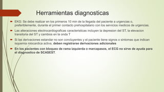 Herramientas diagnosticas
 EKG: Se debe realizar en los primeros 10 min de la llegada del paciente a urgencias o,
preferiblemente, durante el primer contacto prehospitalario con los servicios medicos de urgencias.
 Las alteraciones electrocardiograficas caracteristicas incluyen la depresion del ST, la elevacion
transitoria del ST y cambios en la onda T
 Si las derivaciones estandar no son concluyentes y el paciente tiene signos o sintomas que indican
isquemia miocardica activa, deben registrarse derivaciones adicionales
 En los pacientes con bloqueo de rama izquierda o marcapasos, el ECG no sirve de ayuda para
el diagnostico de SCASEST.
 