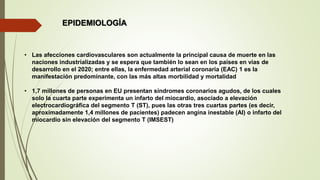 EPIDEMIOLOGÍA
• Las afecciones cardiovasculares son actualmente la principal causa de muerte en las
naciones industrializadas y se espera que también lo sean en los países en vías de
desarrollo en el 2020; entre ellas, la enfermedad arterial coronaria (EAC) 1 es la
manifestación predominante, con las más altas morbilidad y mortalidad
• 1,7 millones de personas en EU presentan síndromes coronarios agudos, de los cuales
solo la cuarta parte experimenta un infarto del miocardio, asociado a elevación
electrocardiográfica del segmento T (ST), pues las otras tres cuartas partes (es decir,
aproximadamente 1,4 millones de pacientes) padecen angina inestable (AI) o infarto del
miocardio sin elevación del segmento T (IMSEST)
 