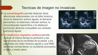 Tecnicas de imagen no invasivas
 La ecocardiografia permite detectar otras
afecciones relacionadas con el dolor toracico,
como la diseccion aortica aguda, el derrame
pericardico, la estenosis valvular aortica, la
miocardiopatia hipertrofica o la dilatacion
ventricular derecha compatible con embolia
pulmonar aguda
 La resonancia magnetica cardiaca permite
evaluar al mismo tiempo la perfusion y las
alteraciones de la movilidad de la pared, y los
pacientes con dolor toracico agudo y una RMC
de estres normal tienen un excelente pronostico
a corto y medio plazo
 