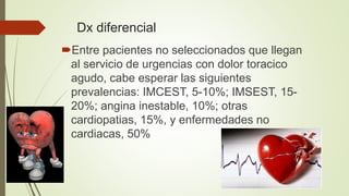 Dx diferencial
Entre pacientes no seleccionados que llegan
al servicio de urgencias con dolor toracico
agudo, cabe esperar las siguientes
prevalencias: IMCEST, 5-10%; IMSEST, 15-
20%; angina inestable, 10%; otras
cardiopatias, 15%, y enfermedades no
cardiacas, 50%
 