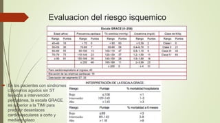 Evaluacion del riesgo isquemico
 En los pacientes con síndromes
coronarios agudos sin ST
llevados a intervención
percutánea, la escala GRACE
es superior a la TIMI para
predecir desenlaces
cardiovasculares a corto y
mediano plazo
 