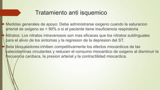 Tratamiento anti isquemico
 Medidas generales de apoyo: Debe administrarse oxigeno cuando la saturacion
arterial de oxigeno es < 90% o si el paciente tiene insuficiencia respiratoria
 Nitratos: Los nitratos intravenosos son mas eficaces que los nitratos sublinguales
para el alivio de los sintomas y la regresion de la depresion del ST.
 Beta bloqueadores:inhiben competitivamente los efectos miocardicos de las
catecolaminas circulantes y reducen el consumo miocardico de oxigeno al disminuir la
frecuencia cardiaca, la presion arterial y la contractilidad miocardica.
 