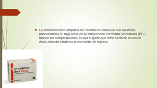  La administracion temprana de tratamiento intensivo con estatinas
(atorvastatina 80 mg) antes de la intervencion coronaria percutanea (PCI)
reduce las complicaciones, lo que sugiere que debe iniciarse el uso de
dosis altas de estatinas al momento del ingreso
 