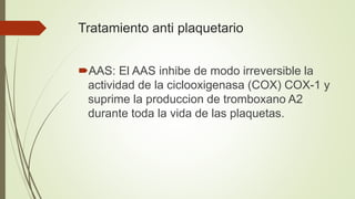 Tratamiento anti plaquetario
AAS: El AAS inhibe de modo irreversible la
actividad de la ciclooxigenasa (COX) COX-1 y
suprime la produccion de tromboxano A2
durante toda la vida de las plaquetas.
 