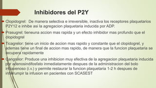 Inhibidores del P2Y
 Clopidogrel: De manera selectiva e irreversible, inactiva los receptores plaquetarios
P2Y12 e inhibe asi la agregacion plaquetaria inducida por ADP.
 Prasugrel: tieneuna accion mas rapida y un efecto inhibidor mas profundo que el
clopidogrel
 Ticagrelor: tiene un inicio de accion mas rapido y constante que el clopidogrel, y
ademas tiene un final de accion mas rapido, de manera que la funcion plaquetaria se
recupera rapidamente
 Cangrelor: Produce una inhibicion muy efectiva de la agregacion plaquetaria inducida
por adenosindifosfato inmediatamente despues de la administracion del bolo
intravenoso (i.v.) y permite restaurar la funcion plaquetaria 1-2 h despues de
interrumpir la infusion en pacientes con SCASEST
 