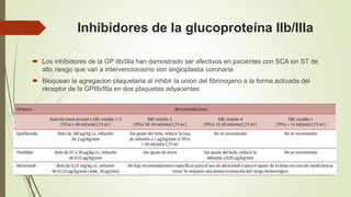 Inhibidores de la glucoproteína IIb/IIIa
 Los inhibidores de la GP IIb/IIIa han demostrado ser efectivos en pacientes con SCA sin ST de
alto riesgo que van a intervencionismo con angioplastia coronaria
 Bloquean la agregacion plaquetaria al inhibir la union del fibrinogeno a la forma activada del
receptor de la GPIIb/IIIa en dos plaquetas adyacentes
 