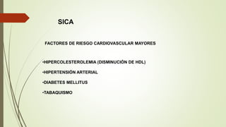 SICA
FACTORES DE RIESGO CARDIOVASCULAR MAYORES
•HIPERCOLESTEROLEMIA (DISMINUCIÓN DE HDL)
•HIPERTENSIÓN ARTERIAL
•DIABETES MELLITUS
•TABAQUISMO
 