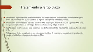 Tratamiento a largo plazo
 Tratamiento hipolipemiante: El tratamiento de alta intensidad con estatinas esta recomendado para
todos los pacientes con SCASEST tras el ingreso y tan pronto como sea posible.
 Tratamiento antitrombotico: Se debe anadir al AAS clopidogrel durante 1 año, en lugar del AAS solo,
independientemente de la estrategia de revascularizacion y el tipo de stent.
 IECAs: estan recomendados para pacientes con disfuncion del VI o insuficiencia cardiaca, hipertension
o DM
 Antagonistas de los receptores de los mineralocorticoides: El tratamiento con eplerenona reduce la
morbimortalidad de estos pacientes tras un SCA
 