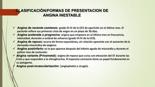 CLASIFICACIÓN/FORMAS DE PRESENTACION DE
ANGINA INESTABLE
 Angina de reciente comienzo: grado III-IV de la CCS de aparición en el último mes. El
paciente refiere sus primeras crisis de angor en un plazo de 30 días.
 Angina acelerada o progresiva: angina que empeora en el último mes en frecuencia,
intensidad, duración o umbral de esfuerzo (grado III-IV de la CCS).
 Angina de reposo: ocurre de forma espontánea, sin relación aparente con el aumento de la
demanda miocárdica de oxígeno.
 Angina postinfarto: es la que aparece después del infarto agudo de miocardio y durante el
primer mes de evolución.
 Angina variante (Prinzmetal): angina de reposo que cursa con elevación del ST durante las
crisis y que responden a la nitroglicerina. El espasmo coronario tiene un papel fundamental en
su patogenia.
 Angina post-revascularización: (angioplastia o cirugía).
 
