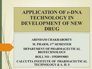 APPLICATION OF r-DNA
TECHNOLOGY IN
DEVELOPMENT OF NEW
DRUG
ARINDAM CHAKRABORTY
M. PHARM, 1ST SEMESTER
DEPARTMENT OF PHARMACEUTICAL
BIOTECHNOLOGY
ROLL NO : 15920919003
CALCUTTA INSTITUTE OF PHARMACEUTICAL
TECHNOLOGY & A. H. S
 