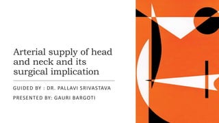 Arterial supply of head
and neck and its
surgical implication
GUIDED BY : DR. PALLAVI SRIVASTAVA
PRESENTED BY: GAURI BARGOTI
 