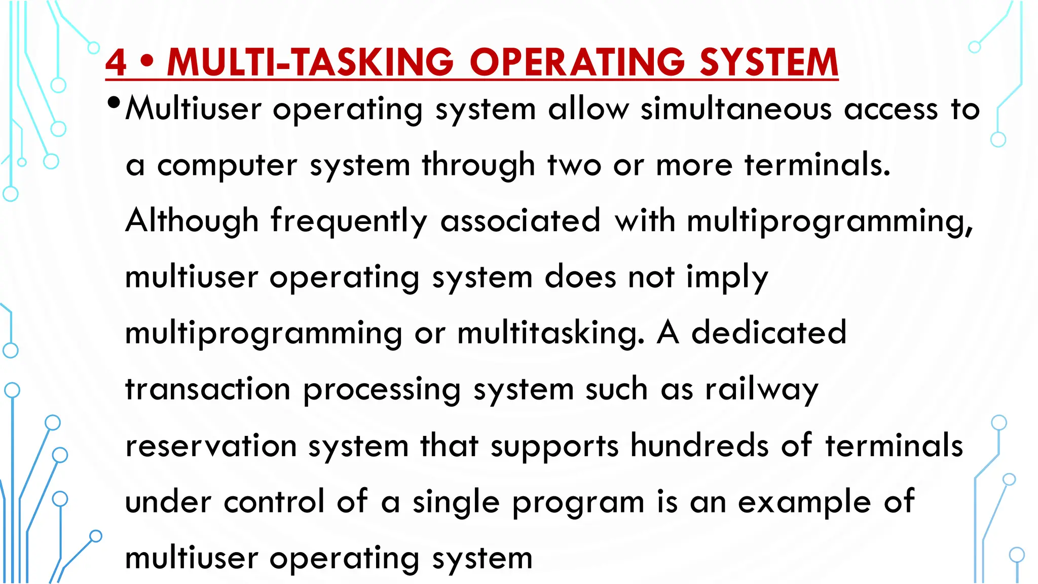 4 • MULTI-TASKING OPERATING SYSTEM
•Multiuser operating system allow simultaneous access to
a computer system through two or more terminals.
Although frequently associated with multiprogramming,
multiuser operating system does not imply
multiprogramming or multitasking. A dedicated
transaction processing system such as railway
reservation system that supports hundreds of terminals
under control of a single program is an example of
multiuser operating system.
 