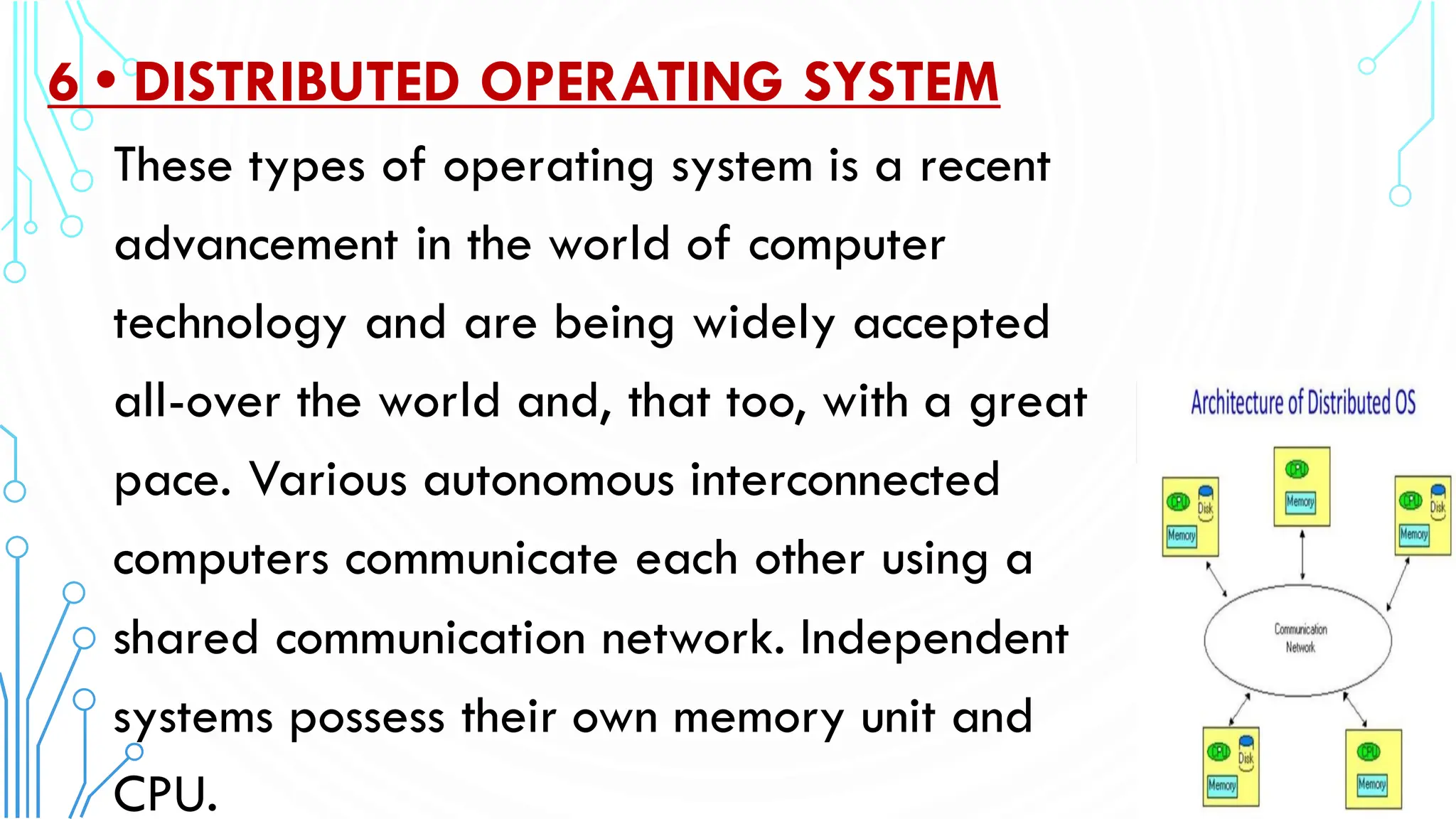 6 • DISTRIBUTED OPERATING SYSTEM
These types of operating system is a recent
advancement in the world of computer
technology and are being widely accepted
all-over the world and, that too, with a great
pace. Various autonomous interconnected
computers communicate each other using a
shared communication network. Independent
systems possess their own memory unit and
CPU.
 