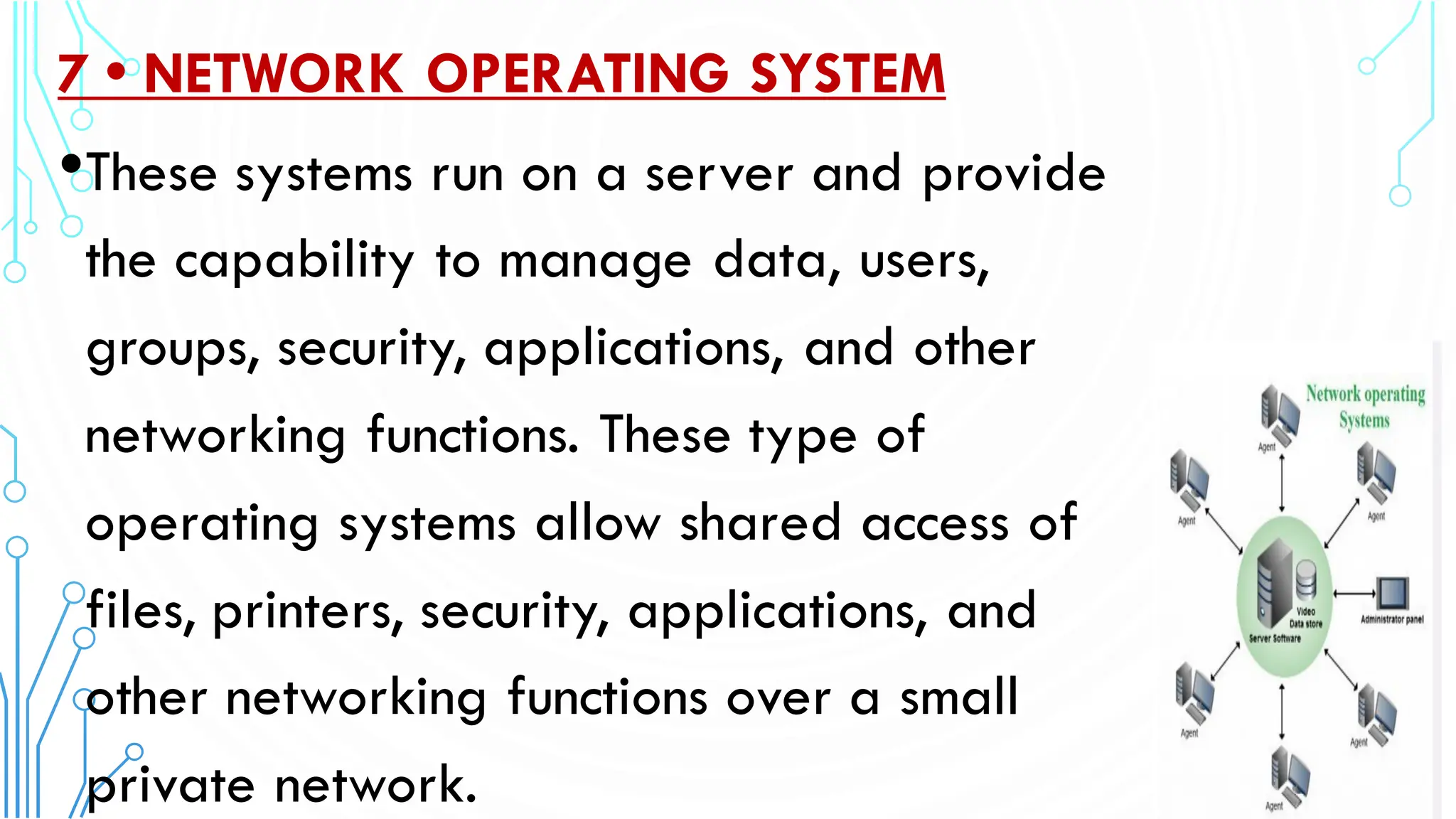 7 • NETWORK OPERATING SYSTEM
•These systems run on a server and provide
the capability to manage data, users,
groups, security, applications, and other
networking functions. These type of
operating systems allow shared access of
files, printers, security, applications, and
other networking functions over a small
private network.
 