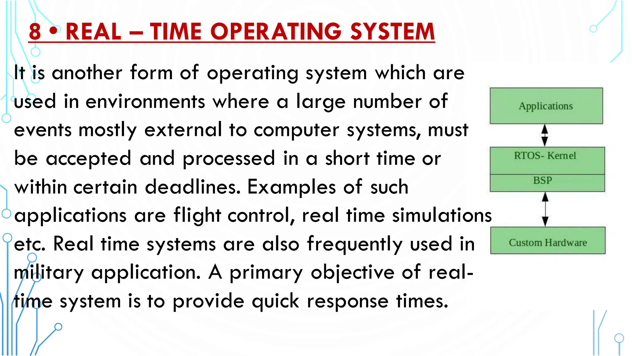8 • REAL – TIME OPERATING SYSTEM
It is another form of operating system which are
used in environments where a large number of
events mostly external to computer systems, must
be accepted and processed in a short time or
within certain deadlines. Examples of such
applications are flight control, real time simulations
etc. Real time systems are also frequently used in
military application. A primary objective of real-
time system is to provide quick response times.
 