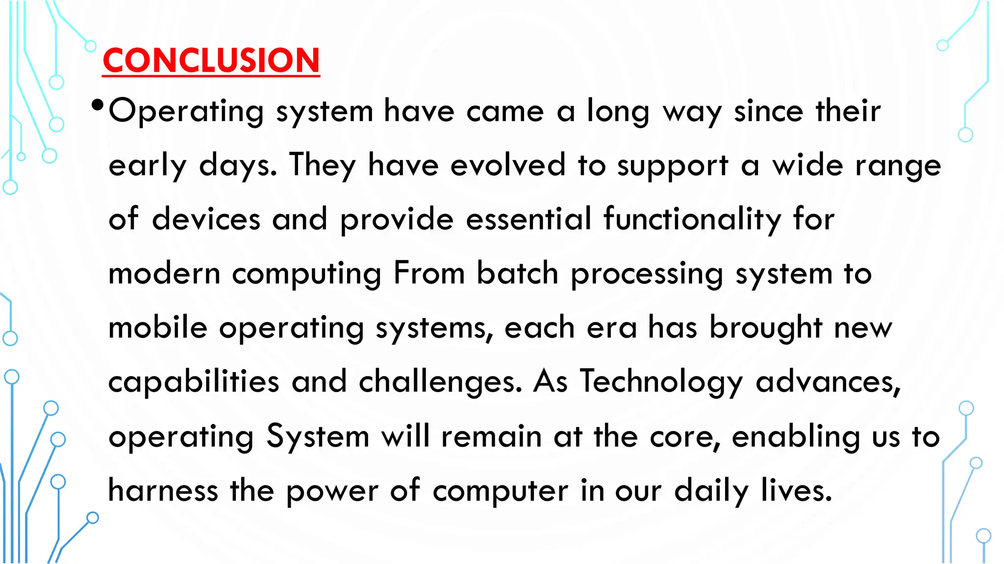 CONCLUSION
•Operating system have came a long way since their
early days. They have evolved to support a wide range
of devices and provide essential functionality for
modern computing From batch processing system to
mobile operating systems, each era has brought new
capabilities and challenges. As Technology advances,
operating System will remain at the core, enabling us to
harness the power of computer in our daily lives.
 