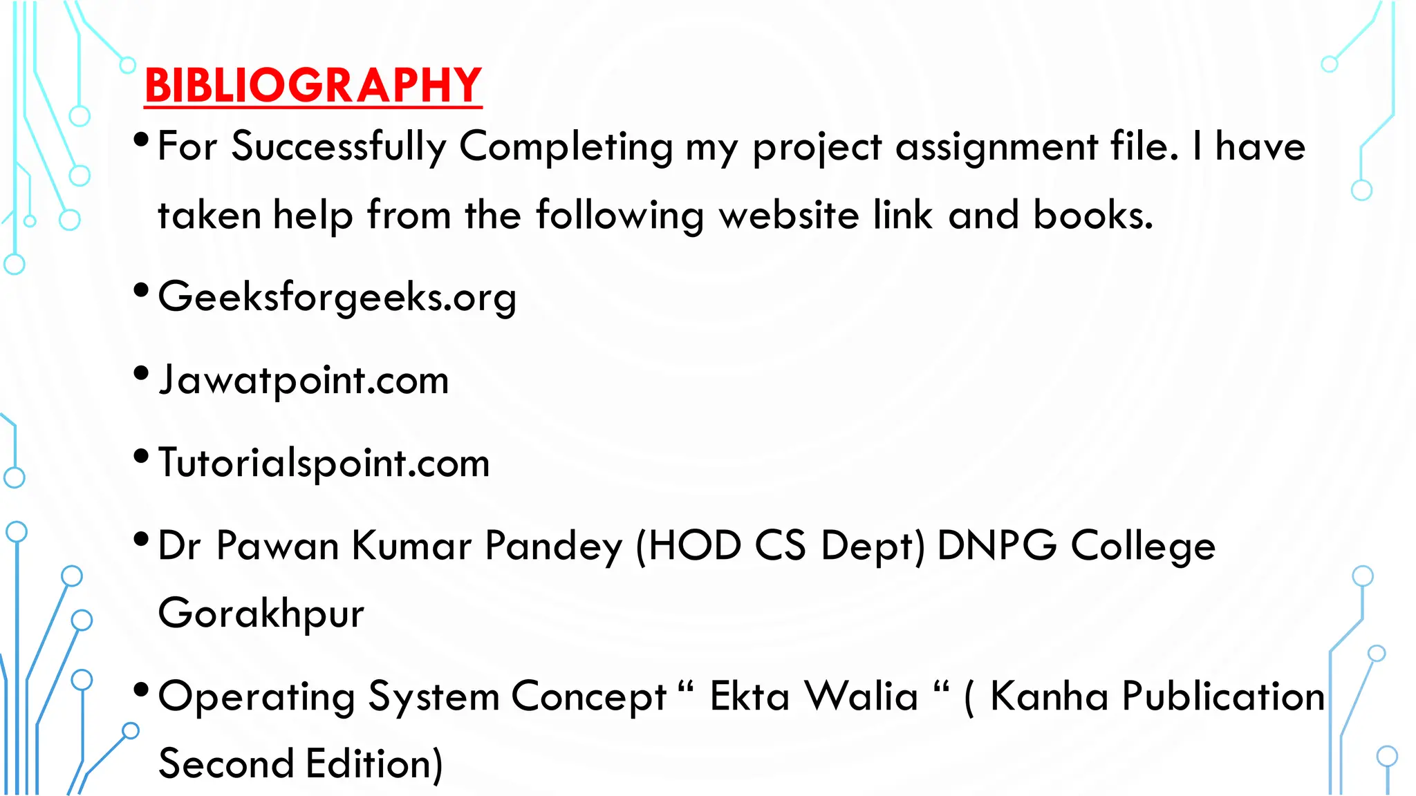BIBLIOGRAPHY
•For Successfully Completing my project assignment file. I have
taken help from the following website link and books.
•Geeksforgeeks.org
•Jawatpoint.com
•Tutorialspoint.com
•Dr Pawan Kumar Pandey (HOD CS Dept) DNPG College
Gorakhpur
•Operating System Concept “ Ekta Walia “ ( Kanha Publication
Second Edition)
 