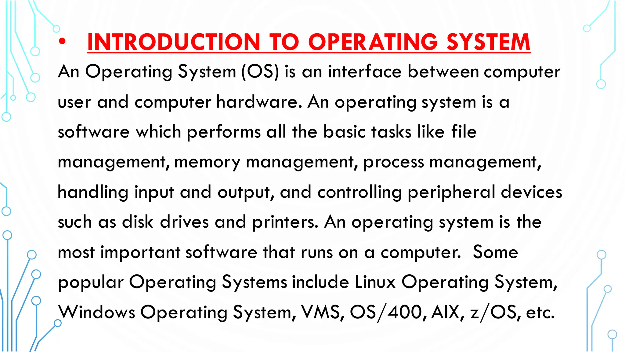 • INTRODUCTION TO OPERATING SYSTEM
An Operating System (OS) is an interface between computer
user and computer hardware. An operating system is a
software which performs all the basic tasks like file
management, memory management, process management,
handling input and output, and controlling peripheral devices
such as disk drives and printers. An operating system is the
most important software that runs on a computer. Some
popular Operating Systems include Linux Operating System,
Windows Operating System, VMS, OS/400, AIX, z/OS, etc.
 