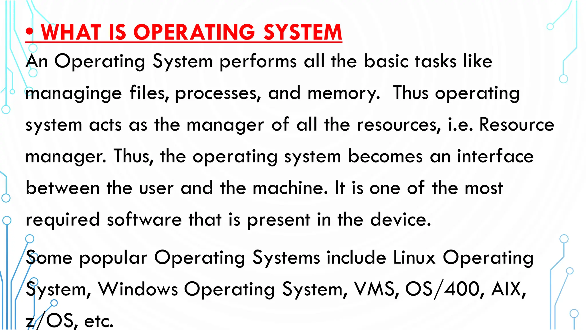 • WHAT IS OPERATING SYSTEM
An Operating System performs all the basic tasks like
managinge files, processes, and memory. Thus operating
system acts as the manager of all the resources, i.e. Resource
manager. Thus, the operating system becomes an interface
between the user and the machine. It is one of the most
required software that is present in the device.
Some popular Operating Systems include Linux Operating
System, Windows Operating System, VMS, OS/400, AIX,
z/OS, etc.
 