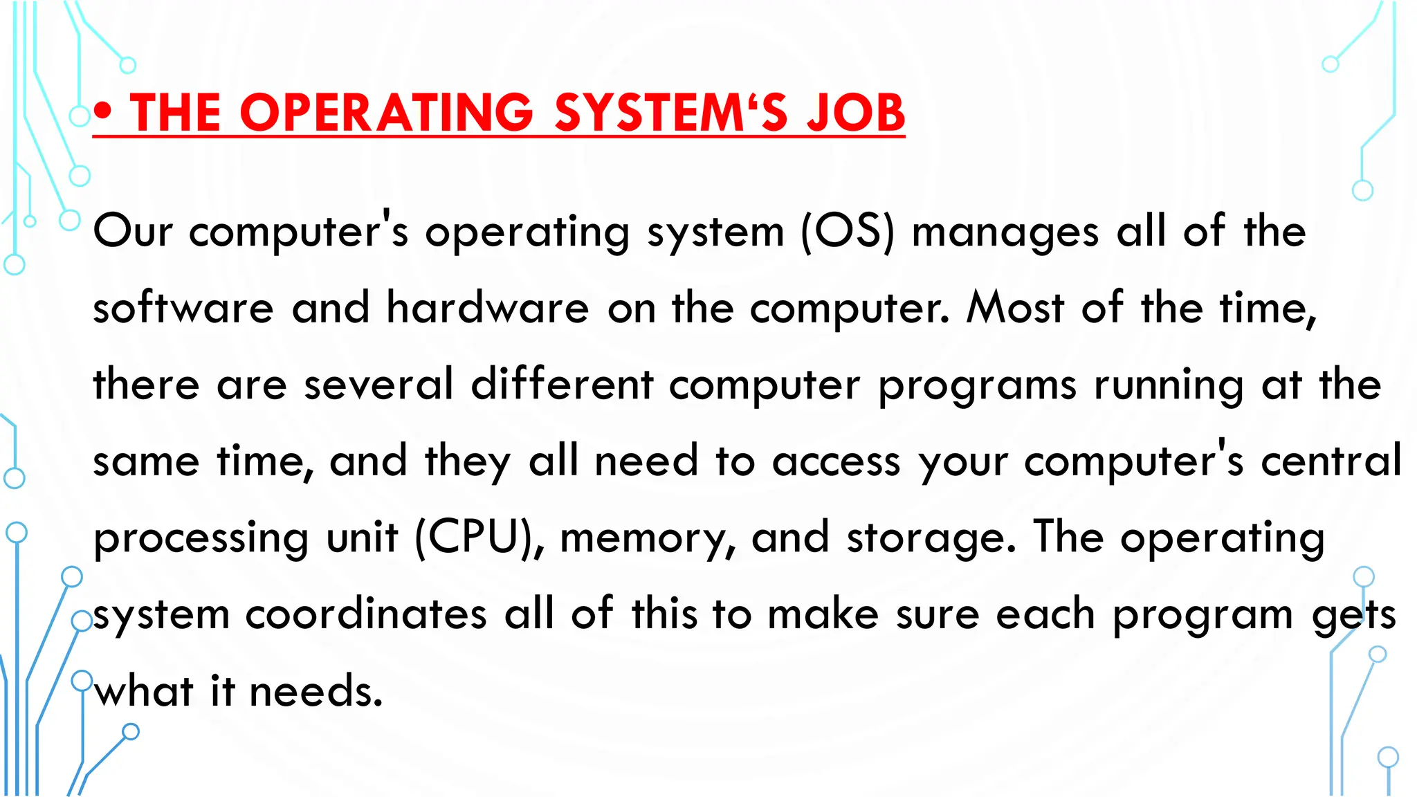 • THE OPERATING SYSTEM‘S JOB
Our computer's operating system (OS) manages all of the
software and hardware on the computer. Most of the time,
there are several different computer programs running at the
same time, and they all need to access your computer's central
processing unit (CPU), memory, and storage. The operating
system coordinates all of this to make sure each program gets
what it needs.
 
