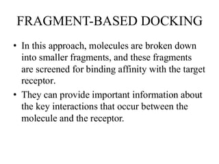 FRAGMENT-BASED DOCKING
• In this approach, molecules are broken down
into smaller fragments, and these fragments
are screened for binding affinity with the target
receptor.
• They can provide important information about
the key interactions that occur between the
molecule and the receptor.
 