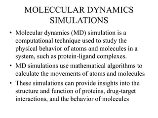 MOLECCULAR DYNAMICS
SIMULATIONS
• Molecular dynamics (MD) simulation is a
computational technique used to study the
physical behavior of atoms and molecules in a
system, such as protein-ligand complexes.
• MD simulations use mathematical algorithms to
calculate the movements of atoms and molecules
• These simulations can provide insights into the
structure and function of proteins, drug-target
interactions, and the behavior of molecules
 