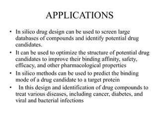 APPLICATIONS
• In silico drug design can be used to screen large
databases of compounds and identify potential drug
candidates.
• It can be used to optimize the structure of potential drug
candidates to improve their binding affinity, safety,
efficacy, and other pharmacological properties
• In silico methods can be used to predict the binding
mode of a drug candidate to a target protein
• In this design and identification of drug compounds to
treat various diseases, including cancer, diabetes, and
viral and bacterial infections
 