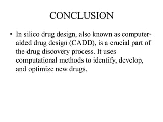 CONCLUSION
• In silico drug design, also known as computer-
aided drug design (CADD), is a crucial part of
the drug discovery process. It uses
computational methods to identify, develop,
and optimize new drugs.
 