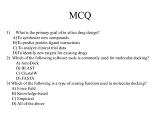 MCQ
1) What is the primary goal of in silico drug design?
A)To synthesize new compounds
B)To predict protein-ligand interactions
C) To analyze clinical trial data
D)To identify new targets for existing drugs
2) Which of the following software tools is commonly used for molecular docking?
A) AutoDock
B) BLAST
C) ClustalW
D) FASTA
3) Which of the following is a type of scoring function used in molecular docking?
A) Force field
B) Knowledge-based
C) Empirical
D) All of the above
 