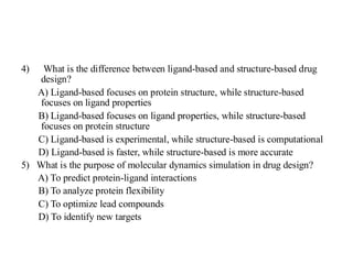 4) What is the difference between ligand-based and structure-based drug
design?
A) Ligand-based focuses on protein structure, while structure-based
focuses on ligand properties
B) Ligand-based focuses on ligand properties, while structure-based
focuses on protein structure
C) Ligand-based is experimental, while structure-based is computational
D) Ligand-based is faster, while structure-based is more accurate
5) What is the purpose of molecular dynamics simulation in drug design?
A) To predict protein-ligand interactions
B) To analyze protein flexibility
C) To optimize lead compounds
D) To identify new targets
 